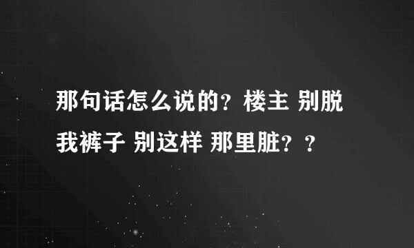 那句话怎么说的？楼主 别脱我裤子 别这样 那里脏？？