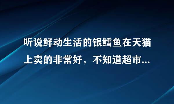 听说鲜动生活的银鳕鱼在天猫上卖的非常好，不知道超市有没有卖？