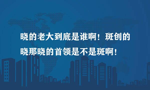 晓的老大到底是谁啊！斑创的晓那晓的首领是不是斑啊！