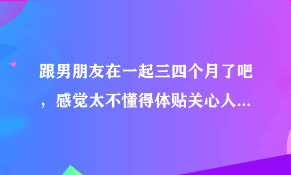 跟男朋友在一起三四个月了吧，感觉太不懂得体贴关心人咯，刚开始的时候还会给我系鞋带，给我夹菜，觉得挺