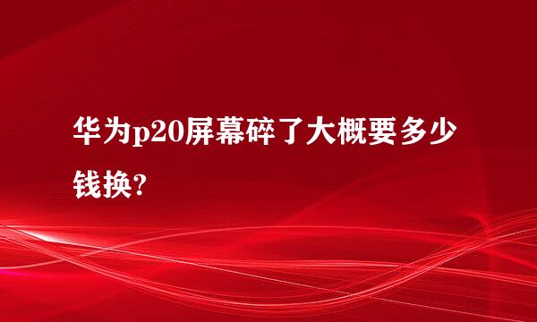 华为p20屏幕碎了大概要多少钱换?