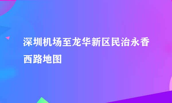 深圳机场至龙华新区民治永香西路地图