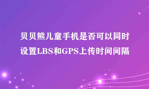 贝贝熊儿童手机是否可以同时设置LBS和GPS上传时间间隔