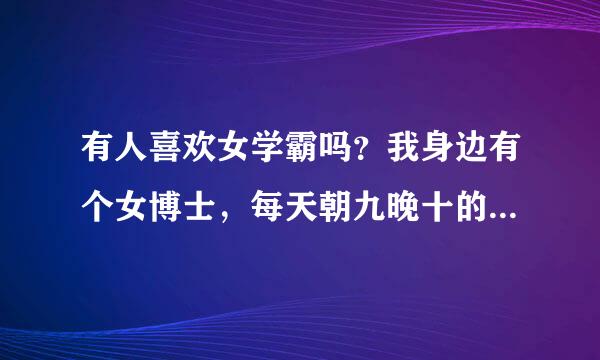 有人喜欢女学霸吗？我身边有个女博士，每天朝九晚十的在实验室学习，没有见过她有任何娱乐活动。。。