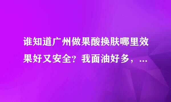 谁知道广州做果酸换肤哪里效果好又安全？我面油好多，近期就想做啊。。