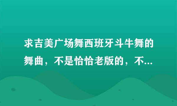 求吉美广场舞西班牙斗牛舞的舞曲，不是恰恰老版的，不是参加比赛的版本。谢谢了，我的邮箱40612219.