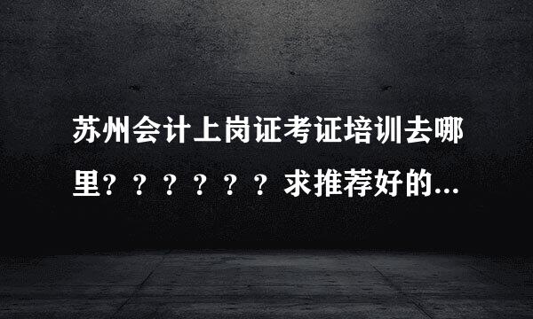 苏州会计上岗证考证培训去哪里？？？？？？求推荐好的培训学校 谢谢。。