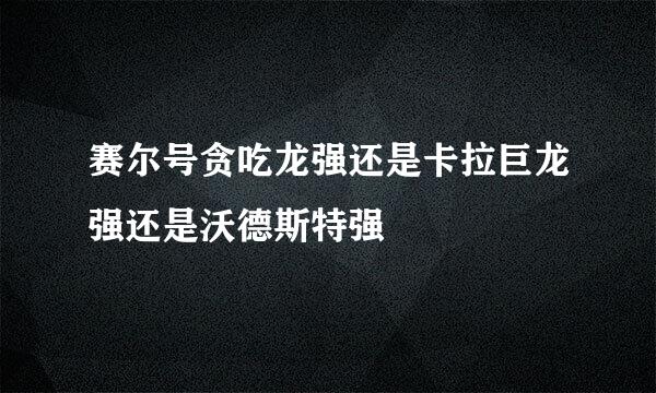 赛尔号贪吃龙强还是卡拉巨龙强还是沃德斯特强