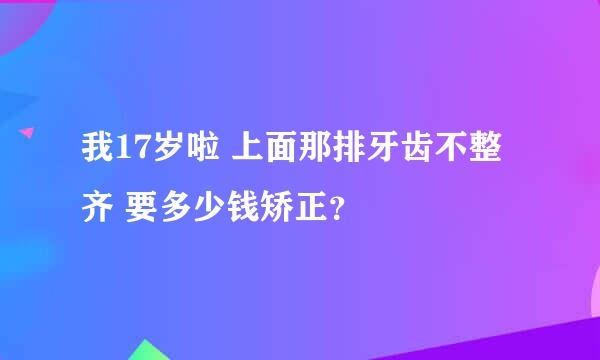 我17岁啦 上面那排牙齿不整齐 要多少钱矫正？