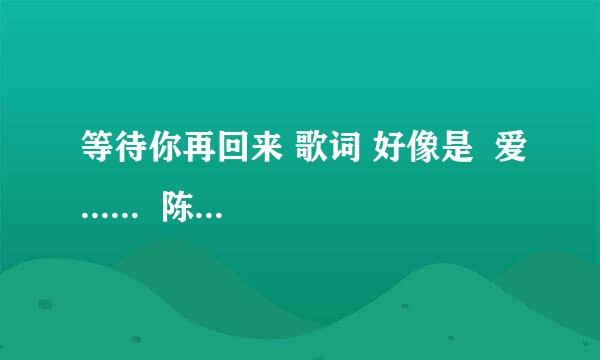 等待你再回来 歌词 好像是  爱......  陈旭唱的把，，大侠门 帮帮忙