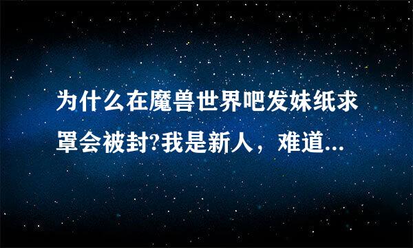 为什么在魔兽世界吧发妹纸求罩会被封?我是新人，难道吧里都不欢迎新人么！！！伤心