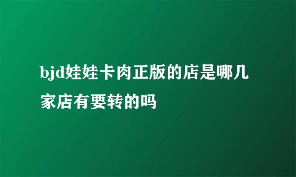 bjd娃娃卡肉正版的店是哪几家店有要转的吗