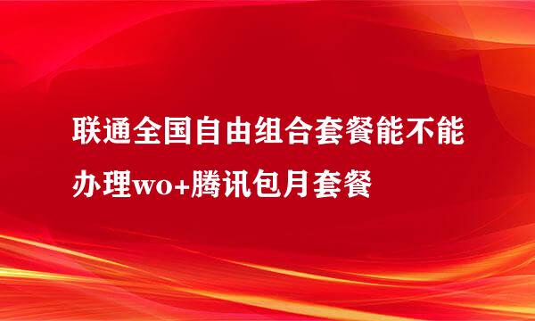 联通全国自由组合套餐能不能办理wo+腾讯包月套餐