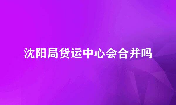 沈阳局货运中心会合并吗