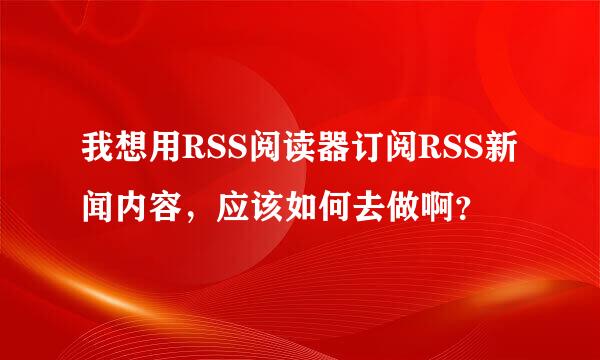 我想用RSS阅读器订阅RSS新闻内容，应该如何去做啊？