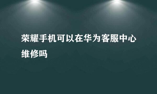 荣耀手机可以在华为客服中心维修吗