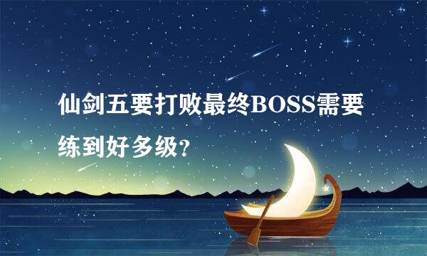 仙剑五要打败最终BOSS需要练到好多级？