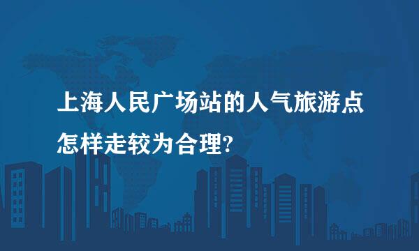 上海人民广场站的人气旅游点怎样走较为合理?