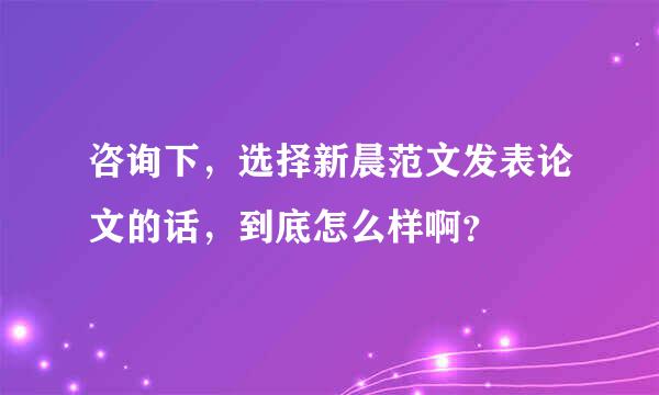 咨询下，选择新晨范文发表论文的话，到底怎么样啊？