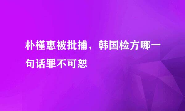 朴槿惠被批捕，韩国检方哪一句话罪不可恕