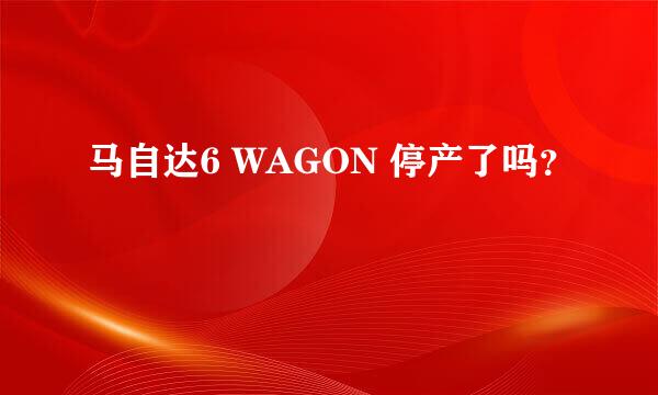 马自达6 WAGON 停产了吗？