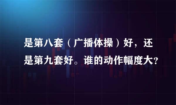 是第八套（广播体操）好，还是第九套好。谁的动作幅度大？