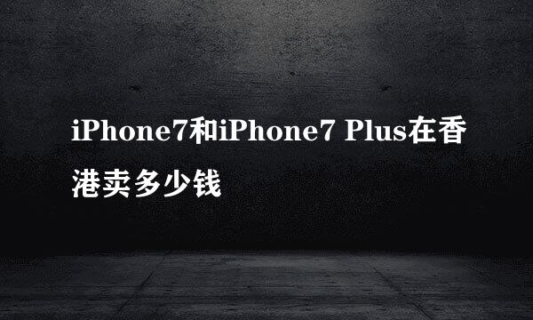 iPhone7和iPhone7 Plus在香港卖多少钱