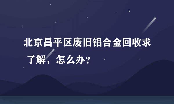 北京昌平区废旧铝合金回收求 了解，怎么办？