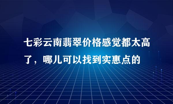 七彩云南翡翠价格感觉都太高了，哪儿可以找到实惠点的