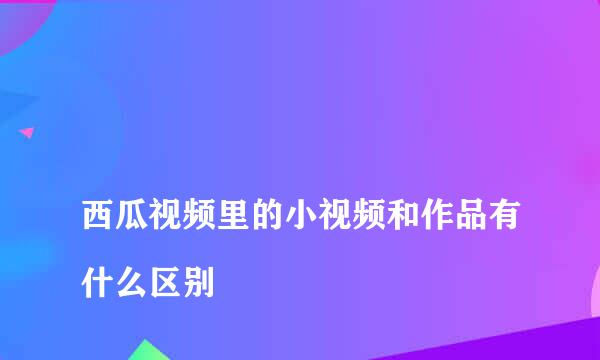 
西瓜视频里的小视频和作品有什么区别
