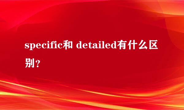 specific和 detailed有什么区别？