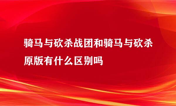 骑马与砍杀战团和骑马与砍杀原版有什么区别吗