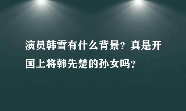 演员韩雪有什么背景？真是开国上将韩先楚的孙女吗？