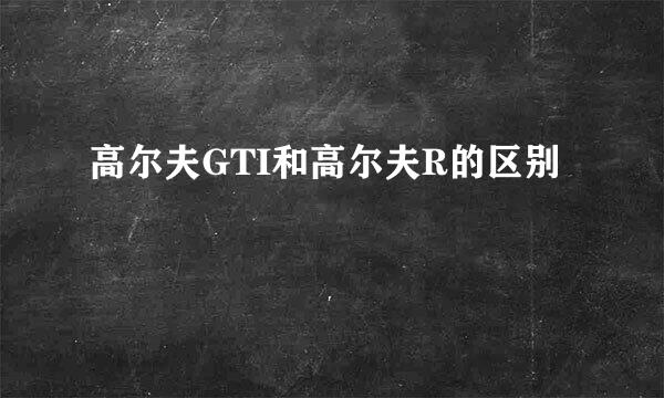 高尔夫GTI和高尔夫R的区别