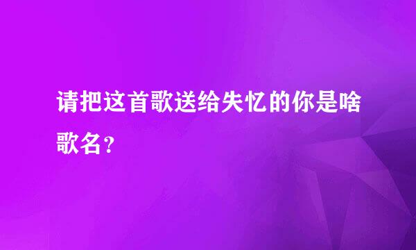 请把这首歌送给失忆的你是啥歌名？