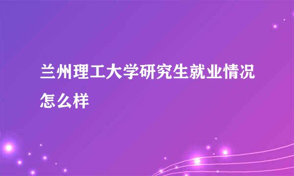 兰州理工大学研究生就业情况怎么样