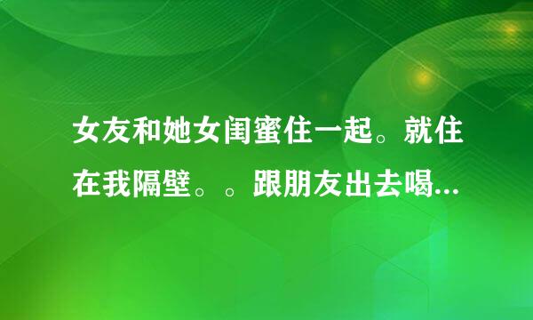 女友和她女闺蜜住一起。就住在我隔壁。。跟朋友出去喝酒，结果喝多了，把女友跟她闺蜜都，，，，，，，两