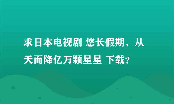 求日本电视剧 悠长假期，从天而降亿万颗星星 下载？