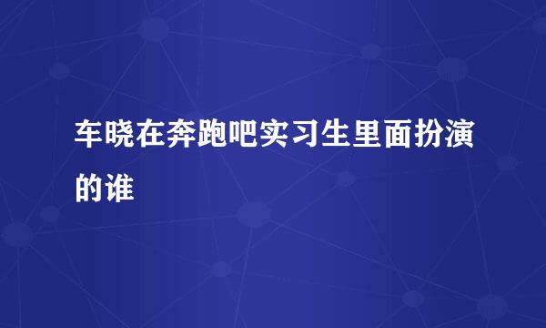 车晓在奔跑吧实习生里面扮演的谁