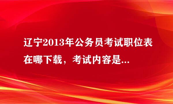 辽宁2013年公务员考试职位表在哪下载，考试内容是什么啊？