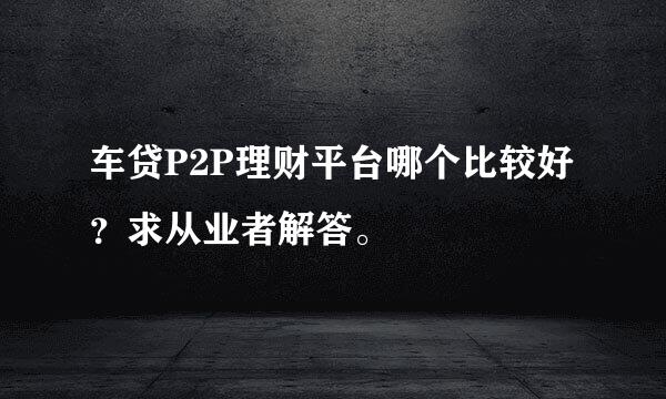 车贷P2P理财平台哪个比较好？求从业者解答。