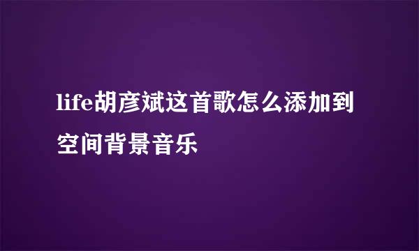 life胡彦斌这首歌怎么添加到空间背景音乐