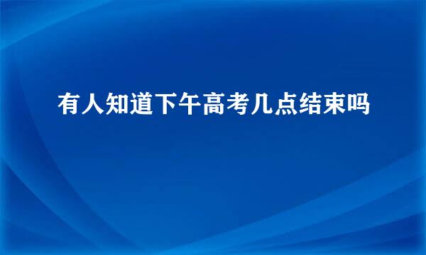 有人知道下午高考几点结束吗