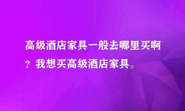 高级酒店家具一般去哪里买啊？我想买高级酒店家具。