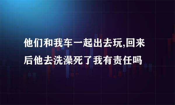 他们和我车一起出去玩,回来后他去洗澡死了我有责任吗