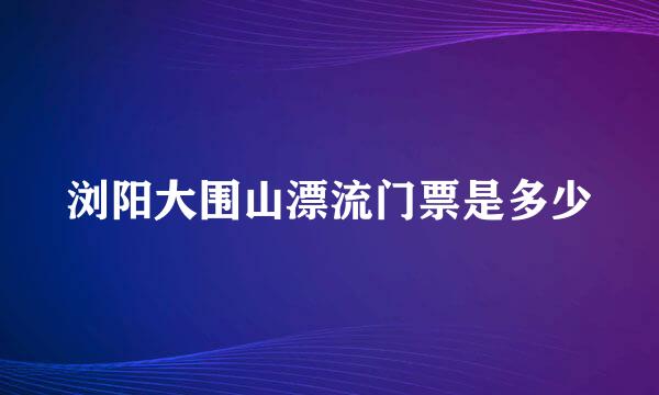 浏阳大围山漂流门票是多少