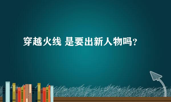 穿越火线 是要出新人物吗？