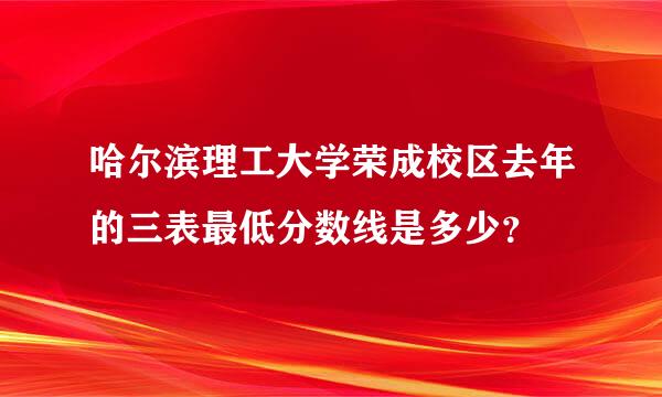 哈尔滨理工大学荣成校区去年的三表最低分数线是多少？