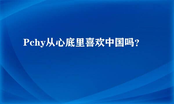 Pchy从心底里喜欢中国吗？