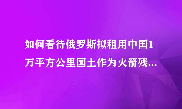 如何看待俄罗斯拟租用中国1万平方公里国土作为火箭残骸坠落区